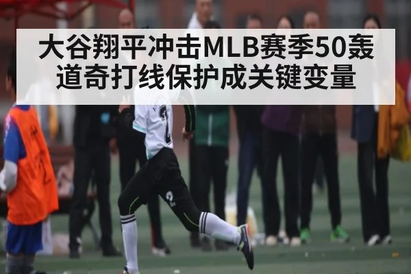 大谷翔平冲击MLB赛季50轰道奇打线保护成关键变量